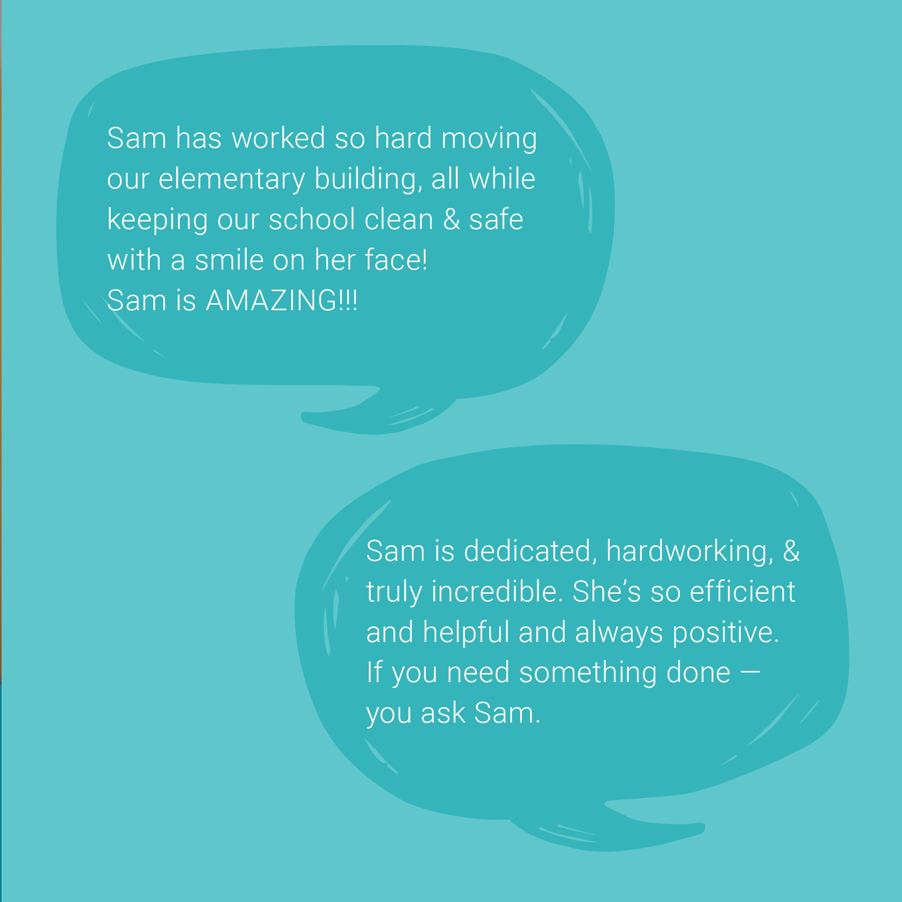 A teal background with two speech-bubble graphics containing quotes praising Sam. The top bubble says, “Sam has worked so hard moving our elementary building, all while keeping our school clean and safe with a smile on her face! Sam is AMAZING!!!” The lower bubble says, “Sam is dedicated, hardworking, and truly incredible. She’s so efficient and helpful and always positive. If you need something done, you ask Sam.”