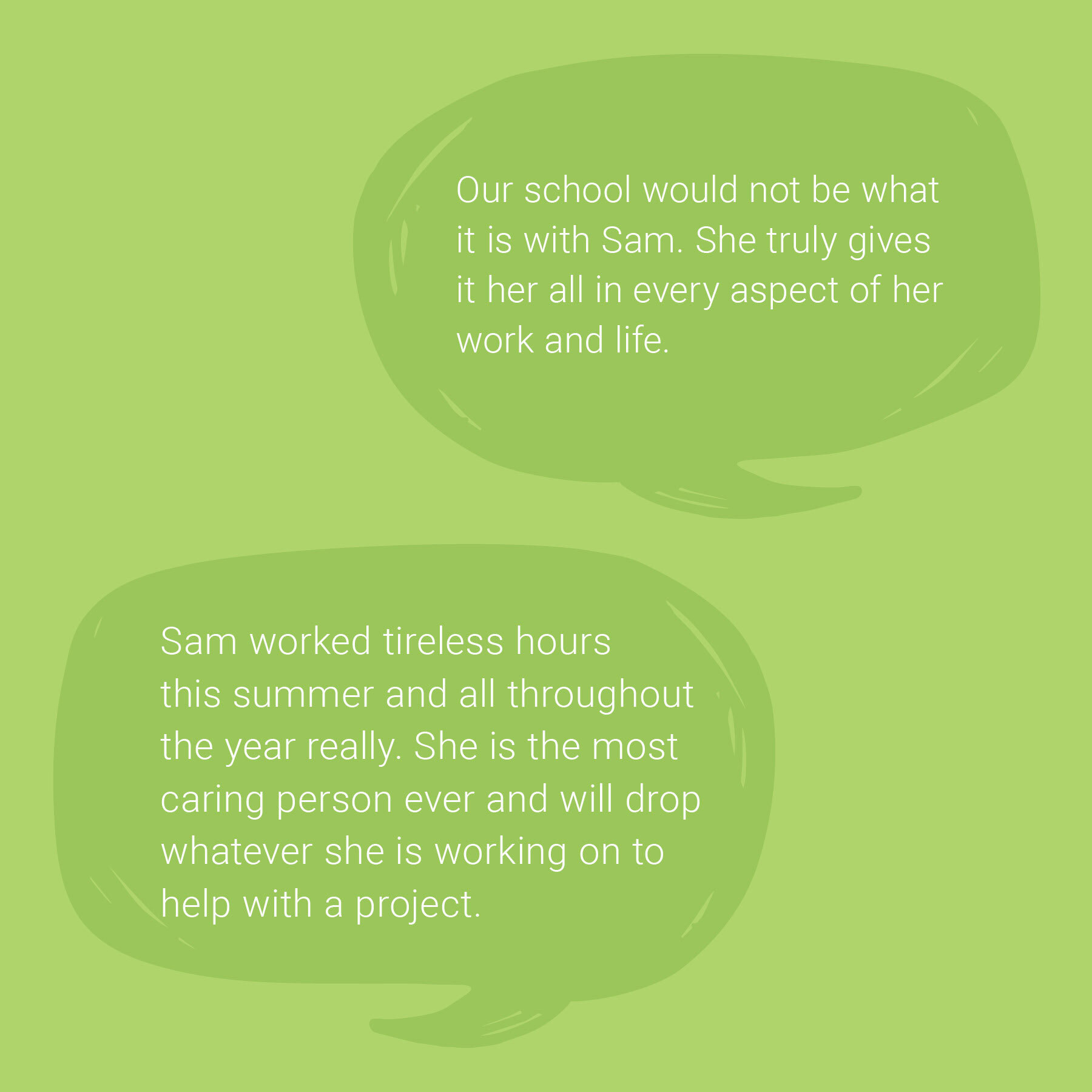 A light green background with two speech-bubble graphics showing quotes about Sam. The top bubble says, “Our school would not be what it is with Sam. She truly gives it her all in every aspect of her work and life.” The lower bubble says, “Sam worked tireless hours this summer and all throughout the year really. She is the most caring person ever and will drop whatever she is working on to help with a project.”